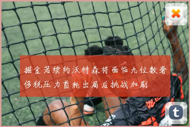 掘金若续约沃特森将面临九位数奢侈税压力首轮出局后挑战加剧