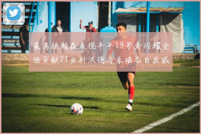 菜鸟杨瀚森表现平平19号秀闪耀全场贡献21分科沃德与乐福各自发威