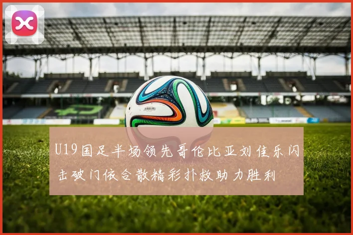 U19国足半场领先哥伦比亚刘佳乐闪击破门依合散精彩扑救助力胜利