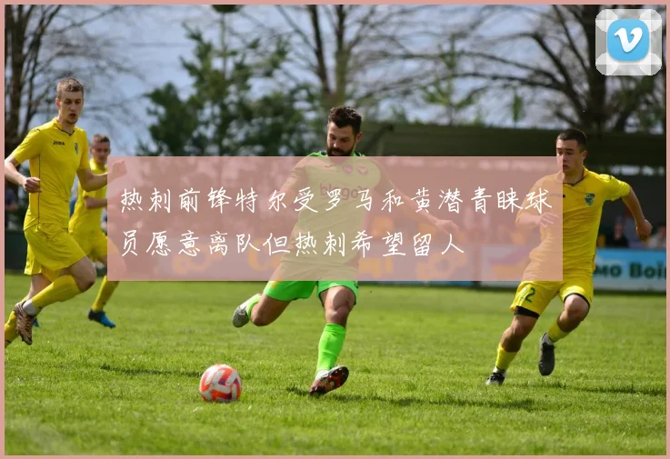 热刺前锋特尔受罗马和黄潜青睐球员愿意离队但热刺希望留人