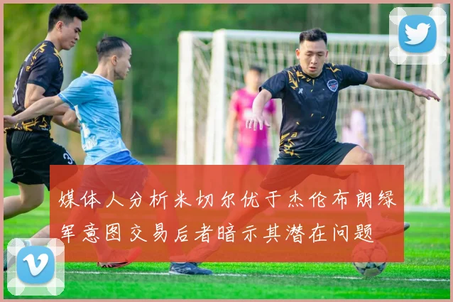 媒体人分析米切尔优于杰伦布朗绿军意图交易后者暗示其潜在问题
