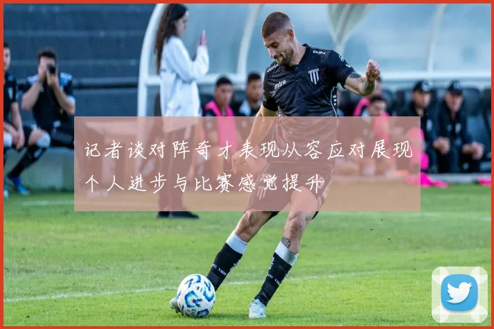 记者谈对阵奇才表现从容应对展现个人进步与比赛感觉提升