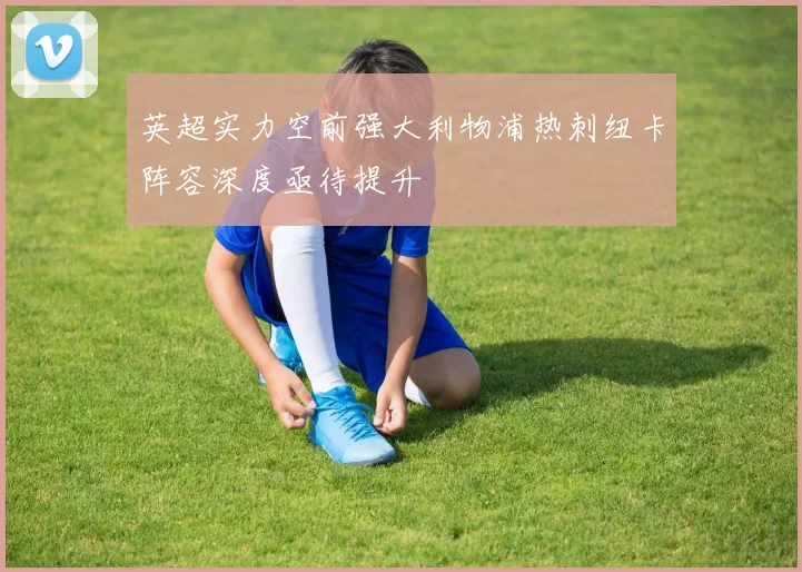 英超实力空前强大利物浦热刺纽卡阵容深度亟待提升