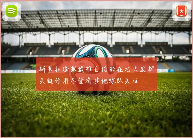 斯基拉透露戴维自信能在尤文发挥关键作用尽管有其他球队关注