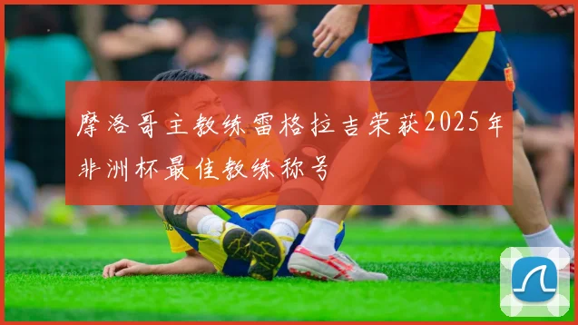 摩洛哥主教练雷格拉吉荣获2025年非洲杯最佳教练称号