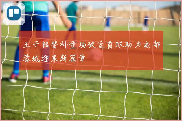王子铭替补登场破荒首球助力成都蓉城迎来新篇章