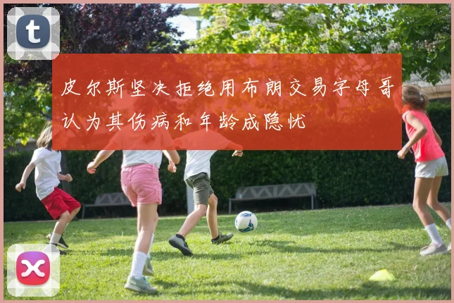 皮尔斯坚决拒绝用布朗交易字母哥认为其伤病和年龄成隐忧