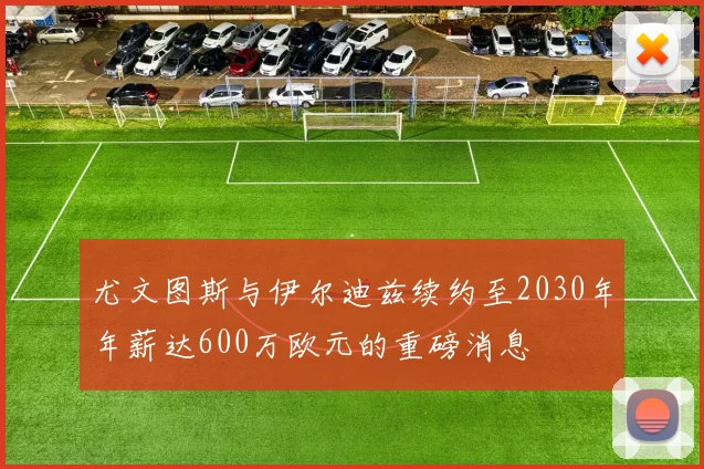 尤文图斯与伊尔迪兹续约至2030年年薪达600万欧元的重磅消息